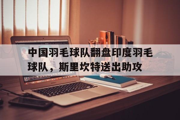 九游体育平台-中国羽毛球队翻盘印度羽毛球队，斯里坎特送出助攻的简单介绍